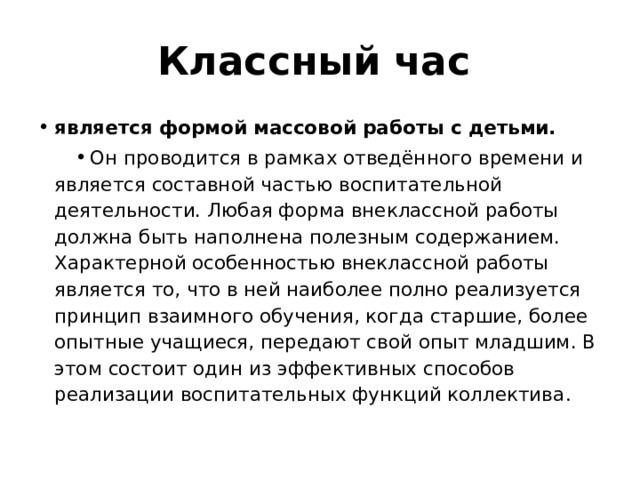 Классный час  является формой массовой работы с детьми.  Он проводится в рамках отведённого времени и является составной частью воспитательной деятельности. Любая форма внеклассной работы должна быть наполнена полезным содержанием. Характерной особенностью внеклассной работы является то, что в ней наиболее полно реализуется принцип взаимного обучения, когда старшие, более опытные учащиеся, передают свой опыт младшим. В этом состоит один из эффективных способов реализации воспитательных функций коллектива . 