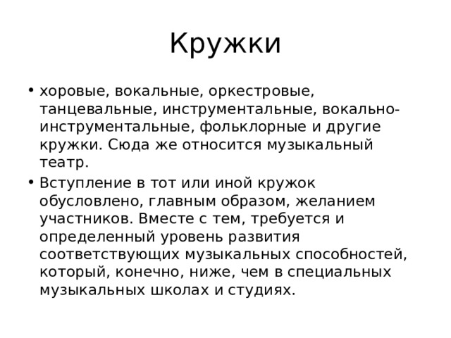 Кружки хоровые, вокальные, оркестровые, танцевальные, инструментальные, вокально-инструментальные, фольклорные и другие кружки. Сюда же относится музыкальный театр. Вступление в тот или иной кружок обусловлено, главным образом, желанием участников. Вместе с тем, требуется и определенный уровень развития соответствующих музыкальных способностей, который, конечно, ниже, чем в специальных музыкальных школах и студиях. 