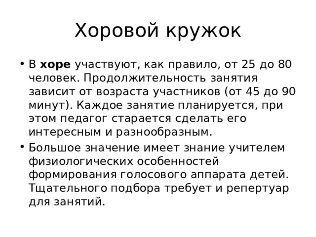 Хоровой кружок В хоре участвуют, как правило, от 25 до 80 человек. Продолжительность занятия зависит от возраста участников (от 45 до 90 минут). Каждое занятие планируется, при этом педагог старается сделать его интересным и разнообразным. Большое значение имеет знание учителем физиологических особенностей формирования голосового аппарата детей. Тщательного подбора требует и репертуар для занятий. 