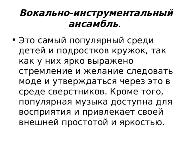 Вокально-инструментальный ансамбль . Это самый популярный среди детей и подростков кружок, так как у них ярко выражено стремление и желание следовать моде и утверждаться через это в среде сверстников. Кроме того, популярная музыка доступна для восприятия и привлекает своей внешней простотой и яркостью. 