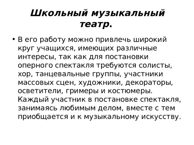 Школьный музыкальный театр .  В его работу можно привлечь широкий круг учащихся, имеющих различные интересы, так как для постановки оперного спектакля требуются солисты, хор, танцевальные группы, участники массовых сцен, художники, декораторы, осветители, гримеры и костюмеры. Каждый участник в постановке спектакля, занимаясь любимым делом, вместе с тем приобщается и к музыкальному искусству. 