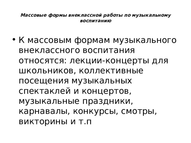  Массовые формы внеклассной работы по музыкальному воспитанию   К массовым формам музыкального внеклассного воспитания относятся: лекции-концерты для школьников, коллективные посещения музыкальных спектаклей и концертов, музыкальные праздники, карнавалы, конкурсы, смотры, викторины и т.п 