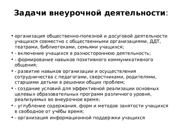 Задачи внеурочной деятельности :   организация общественно-полезной и досуговой деятельности учащихся совместно с общественными организациями, ДДТ, театрами, библиотеками, семьями учащихся; - включение учащихся в разностороннюю деятельность; - формирование навыков позитивного коммуникативного общения; - развитие навыков организации и осуществления сотрудничества с педагогами, сверстниками, родителями, старшими детьми в решении общих проблем; - создание условий для эффективной реализации основных целевых образовательных программ различного уровня, реализуемых во внеурочное время; - углубление содержания, форм и методов занятости учащихся в свободное от учёбы время; - организация информационной поддержки учащихся 