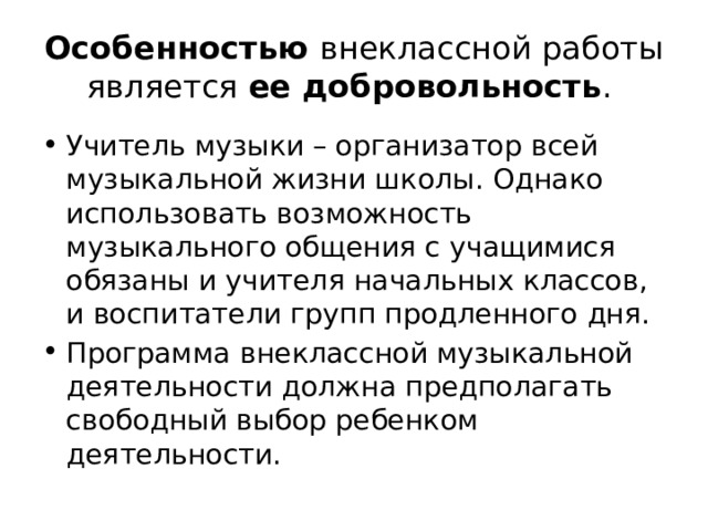 Особенностью внеклассной работы является ее добровольность . Учитель музыки – организатор всей музыкальной жизни школы. Однако использовать возможность музыкального общения с учащимися обязаны и учителя начальных классов, и воспитатели групп продленного дня. Программа внеклассной музыкальной деятельности должна предполагать свободный выбор ребенком деятельности. 