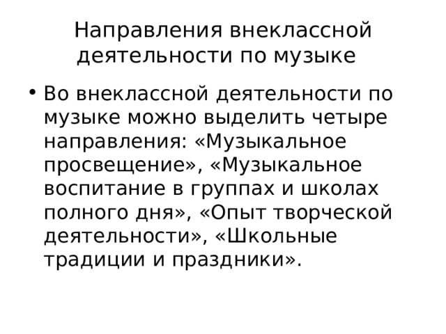 Направления внеклассной деятельности по музыке Во внеклассной деятельности по музыке можно выделить четыре направления: «Музыкальное просвещение», «Музыкальное воспитание в группах и школах полного дня», «Опыт творческой деятельности», «Школьные традиции и праздники». 