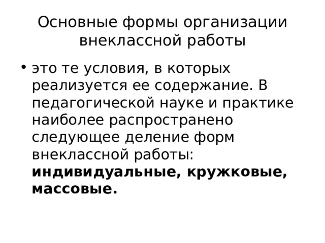 Основные формы организации внеклассной работы это те условия, в которых реализуется ее содержание. В педагогической науке и практике наиболее распространено следующее деление форм внеклассной работы: индивидуальные, кружковые, массовые. 