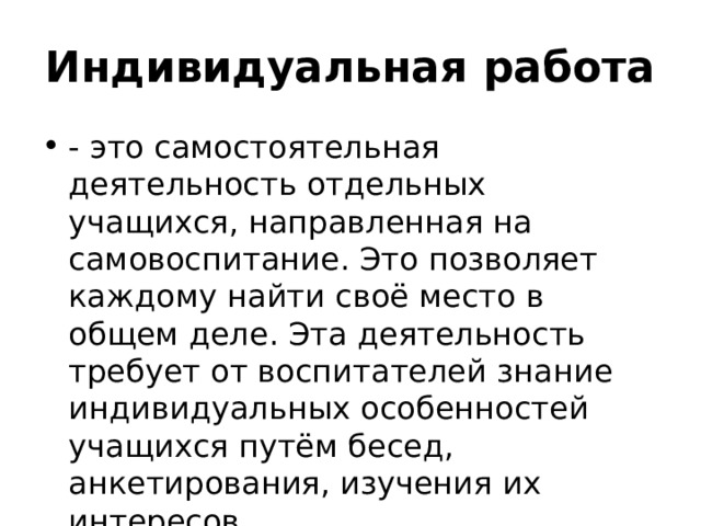 Индивидуальная работа  - это самостоятельная деятельность отдельных учащихся, направленная на самовоспитание. Это позволяет каждому найти своё место в общем деле. Эта деятельность требует от воспитателей знание индивидуальных особенностей учащихся путём бесед, анкетирования, изучения их интересов 