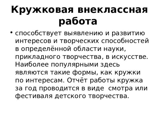 Кружковая внеклассная работа   способствует выявлению и развитию интересов и творческих способностей в определённой области науки, прикладного творчества, в искусстве. Наиболее популярными здесь являются такие формы, как кружки по интересам. Отчёт работы кружка за год проводится в виде смотра или фестиваля детского творчества. 