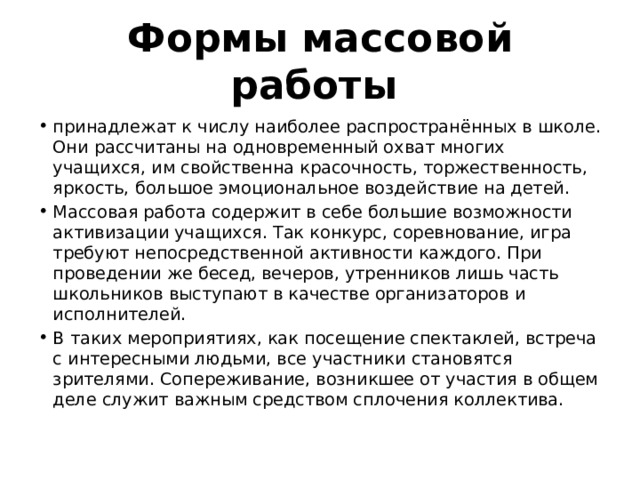 Формы массовой работы  принадлежат к числу наиболее распространённых в школе. Они рассчитаны на одновременный охват многих учащихся, им свойственна красочность, торжественность, яркость, большое эмоциональное воздействие на детей. Массовая работа содержит в себе большие возможности активизации учащихся. Так конкурс, соревнование, игра требуют непосредственной активности каждого. При проведении же бесед, вечеров, утренников лишь часть школьников выступают в качестве организаторов и исполнителей. В таких мероприятиях, как посещение спектаклей, встреча с интересными людьми, все участники становятся зрителями. Сопереживание, возникшее от участия в общем деле служит важным средством сплочения коллектива. 