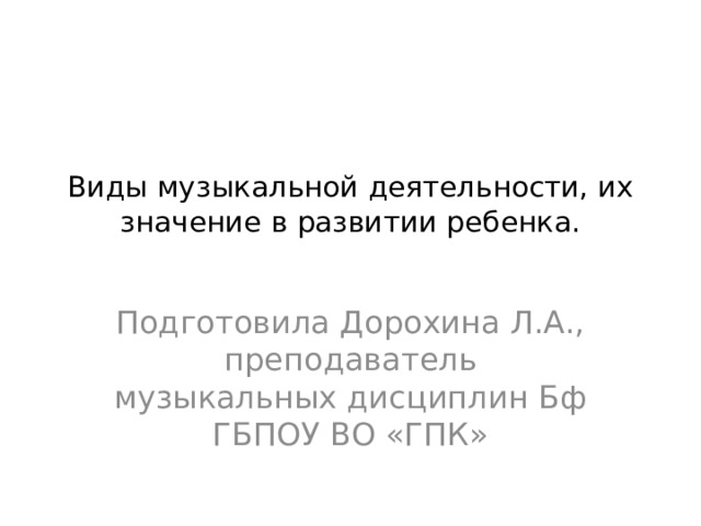 Виды музыкальной деятельности, их значение в развитии ребенка.   Подготовила Дорохина Л.А., преподаватель музыкальных дисциплин Бф ГБПОУ ВО «ГПК» 