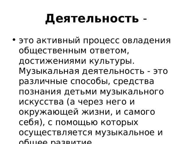 Деятельность - это активный процесс овладения обществен­ным ответом, достижениями культуры. Музыкальная деятельность - это различные способы, средства познания детьми музыкального искусства (а через него и окружающей жизни, и самого себя), с помощью которых осуществляется музыкальное и общее развитие. 