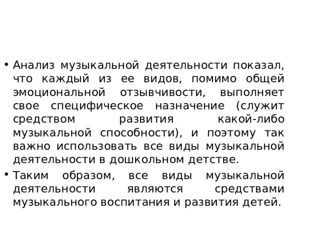 Анализ музыкальной деятельности показал, что каждый из ее видов, помимо общей эмоциональной отзывчивости, выполняет свое специфическое назначение (служит средством развития какой-либо музыкальной способности), и поэтому так важно использовать все виды музыкальной деятельности в дошкольном детстве. Таким образом, все виды музыкальной деятельности являются средствами музыкального воспитания и развития детей. 