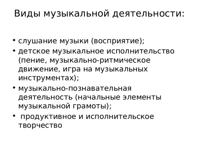 Виды музыкальной деятельности:   слушание музыки (восприятие);                  детское музыкальное исполнительство (пение, музыкально-ритмическое движение, игра на музыкальных инструментах); музыкально-познавательная деятельность (начальные элементы музыкальной грамоты);  продуктивное и исполнительское творчество 