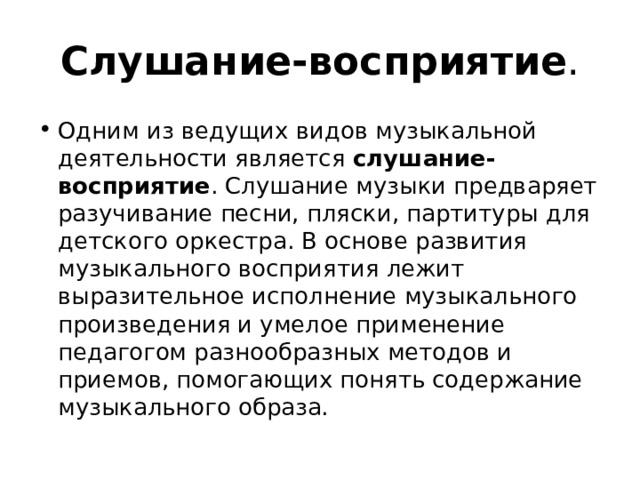 Слушание-восприятие . Одним из ведущих видов музыкальной деятельности является слушание-восприятие . Слушание музыки предваряет разучивание песни, пляски, партитуры для детского оркестра. В основе развития музыкального восприятия лежит выразительное исполнение музыкального произведения и умелое применение педагогом разнообразных методов и приемов, помогающих понять содержание музыкального образа. 