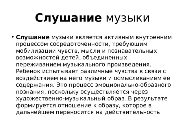 Слушание музыки Слушание музыки является активным внутренним процессом сосредоточенности, требующим мобилизации чувств, мысли и познавательных возможностей детей, объединенных переживанием музыкального произведения. Ребенок испытывает различные чувства в связи с воздействием на него музыки и осмысливанием ее содержания. Это процесс эмоционально-образного познания, поскольку осуществляется через художественно-музыкальный образ. В результате формируется отношение к образу, которое в дальнейшем переносится на действительность 