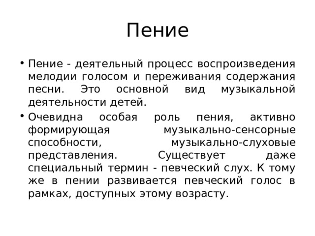 Пение Пение - деятельный процесс воспроизведения мелодии голосом и переживания содержания песни. Это основной вид музыкальной деятельности детей. Очевидна особая роль пения, активно формирующая музыкально-сенсорные способности, музыкально-слуховые представления. Существует даже специальный термин - певческий слух. К тому же в пении развивается певческий голос в рамках, доступных этому возрасту. 