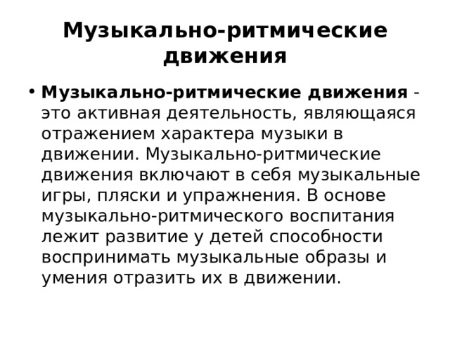 Музыкально-ритмические движения Музыкально-ритмические движения - это активная деятельность, являющаяся отражением характера музыки в движении. Музыкально-ритмические движения включают в себя музыкальные игры, пляски и упражнения. В основе музыкально-ритмического воспитания лежит развитие у детей способности воспринимать музыкальные образы и умения отразить их в движении. 