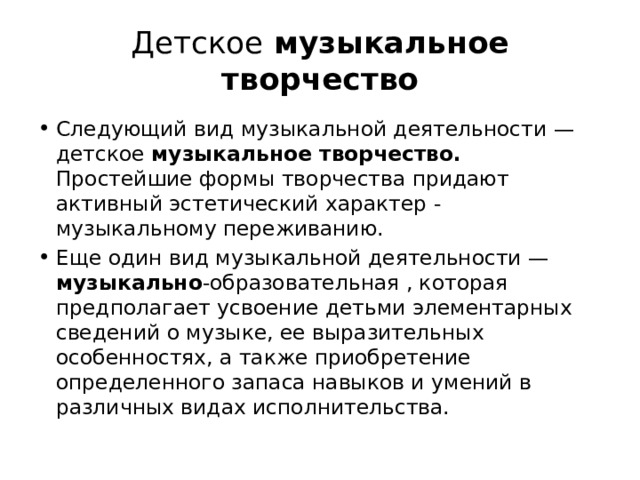 Детское музыкальное творчество Следующий вид музыкальной деятельности — детское музыкальное творчество. Простейшие формы творчества придают активный эстетический характер - музыкальному переживанию. Еще один вид музыкальной деятельности — музыкально -образовательная , которая предполагает усвоение детьми элементарных сведений о музыке, ее выразительных особенностях, а также приобретение определенного запаса навыков и умений в различных видах исполнительства. 