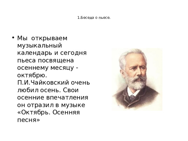   1.Беседа о пьесе.    Мы открываем музыкальный календарь и сегодня пьеса посвящена осеннему месяцу - октябрю. П.И.Чайковский очень любил осень. Свои осенние впечатления он отразил в музыке «Октябрь. Осенняя песня» 