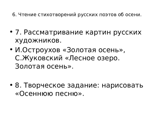  6. Чтение стихотворений русских поэтов об осени.   7. Рассматривание картин русских художников. И.Остроухов «Золотая осень», С.Жуковский «Лесное озеро. Золотая осень».   8. Творческое задание: нарисовать «Осеннюю песню». 