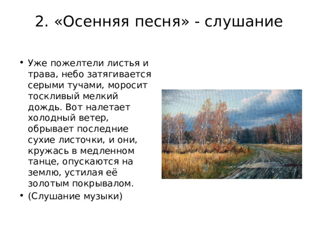 2. «Осенняя песня» - слушание   Уже пожелтели листья и трава, небо затягивается серыми тучами, моросит тоскливый мелкий дождь. Вот налетает холодный ветер, обрывает последние сухие листочки, и они, кружась в медленном танце, опускаются на землю, устилая её золотым покрывалом. (Слушание музыки) 