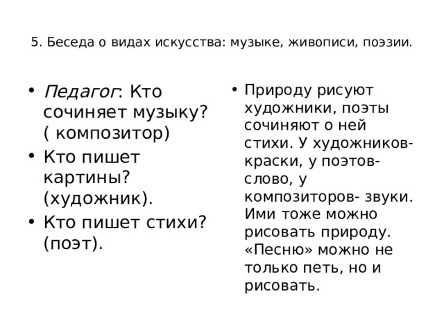  5. Беседа о видах искусства: музыке, живописи, поэзии.   Педагог : Кто сочиняет музыку? ( композитор) Кто пишет картины? (художник). Кто пишет стихи? (поэт). Природу рисуют художники, поэты сочиняют о ней стихи. У художников- краски, у поэтов- слово, у композиторов- звуки. Ими тоже можно рисовать природу. «Песню» можно не только петь, но и рисовать. 