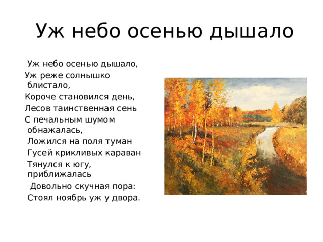  Уж небо осенью дышало  Уж небо осенью дышало,  Уж реже солнышко блистало,  Короче становился день,  Лесов таинственная сень  С печальным шумом обнажалась,  Ложился на поля туман  Гусей крикливых караван  Тянулся к югу, приближалась  Довольно скучная пора:  Стоял ноябрь уж у двора.   