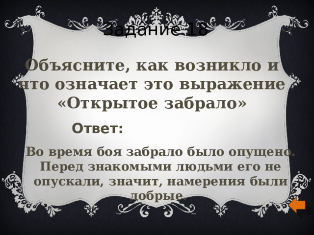 Задание 18 Объясните, как возникло и что означает это выражение «Открытое забрало» Ответ: Во время боя забрало было опущено. Перед знакомыми людьми его не опускали, значит, намерения были добрые.  