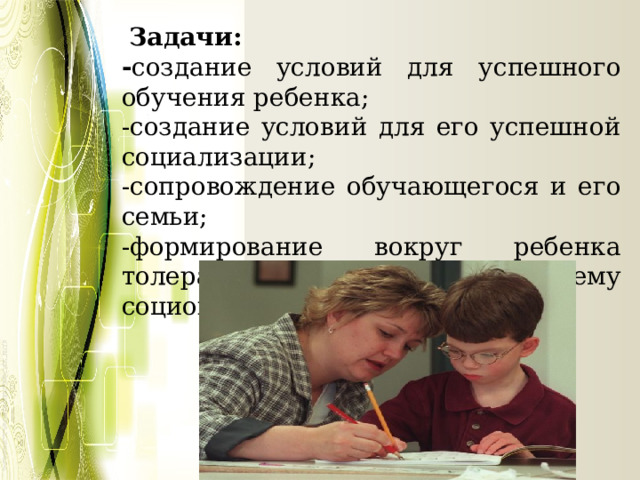   Задачи: - создание условий для успешного обучения ребенка; -создание условий для его успешной социализации; -сопровождение обучающегося и его семьи; -формирование вокруг ребенка толерантной к нему социокультурной среды. 