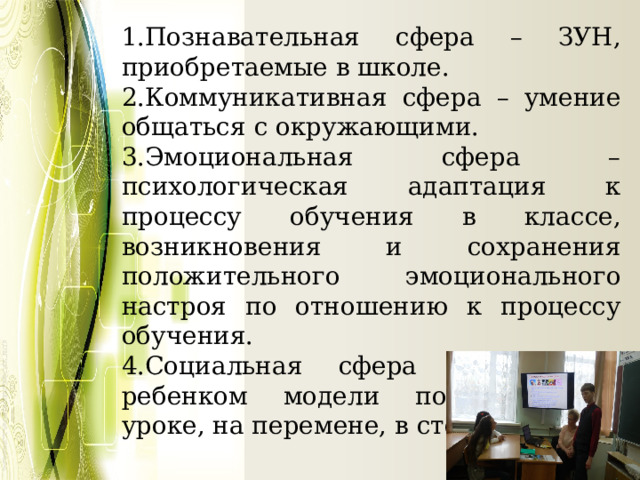 1.Познавательная сфера – ЗУН, приобретаемые в школе. 2.Коммуникативная сфера – умение общаться с окружающими. 3.Эмоциональная сфера – психологическая адаптация к процессу обучения в классе, возникновения и сохранения положительного эмоционального настроя по отношению к процессу обучения. 4.Социальная сфера – усвоение ребенком модели поведения на уроке, на перемене, в столовой.   