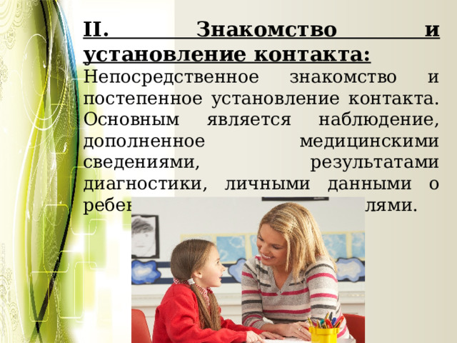 II. Знакомство и установление контакта: Непосредственное знакомство и постепенное установление контакта. Основным является наблюдение, дополненное медицинскими сведениями, результатами диагностики, личными данными о ребенке, разговором с родителями. 