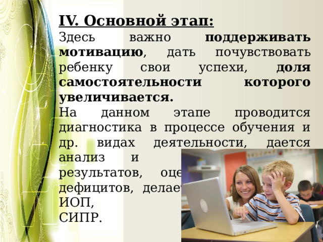 IV. Основной этап: Здесь важно поддерживать мотивацию , дать почувствовать ребенку свои успехи, доля самостоятельности которого увеличивается. На данном этапе проводится диагностика в процессе обучения и др. видах деятельности, дается анализ и оценка первых результатов, оценка ресурсов и дефицитов, делается корректировка ИОП, СИПР. 
