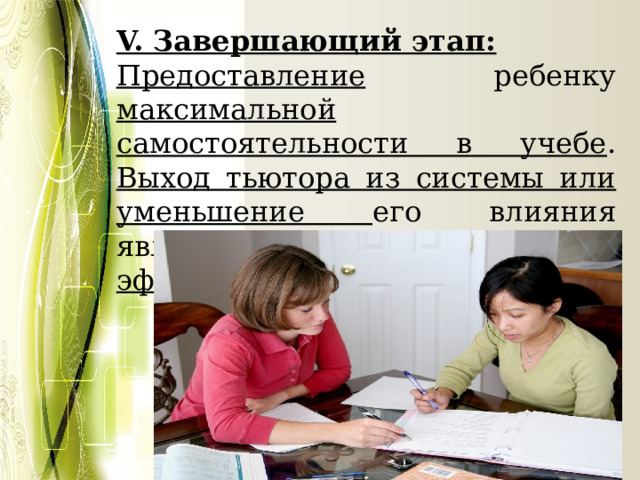 V. Завершающий этап: Предоставление ребенку максимальной самостоятельности в учебе . Выход тьютора из системы или уменьшение его влияния является критерием его эффективности. 
