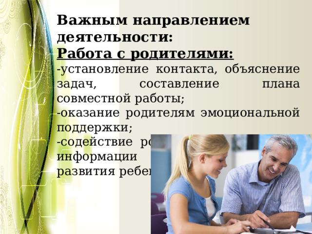 Важным направлением деятельности: Работа с родителями: -установление контакта, объяснение задач, составление плана совместной работы; -оказание родителям эмоциональной поддержки; -содействие родителям в получении информации об особенностях развития ребенка; 
