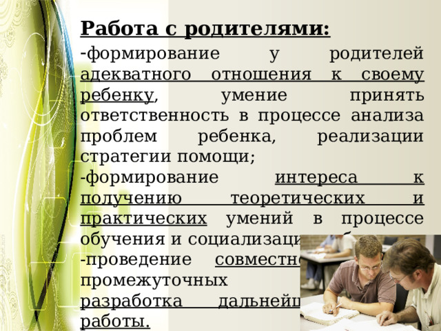 Работа с родителями: - формирование у родителей адекватного отношения к своему ребенку , умение принять ответственность в процессе анализа проблем ребенка, реализации стратегии помощи; -формирование интереса к получению теоретических и практических умений в процессе обучения и социализации ребенка; -проведение совместного анализа промежуточных результатов, разработка дальнейших этапов работы. 