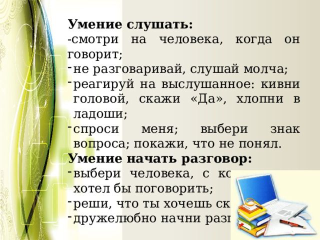 Умение слушать: -смотри на человека, когда он говорит; не разговаривай, слушай молча; реагируй на выслушанное: кивни головой, скажи «Да», хлопни в ладоши; спроси меня; выбери знак вопроса; покажи, что не понял. Умение начать разговор: выбери человека, с которым ты хотел бы поговорить; реши, что ты хочешь сказать; дружелюбно начни разговор. 