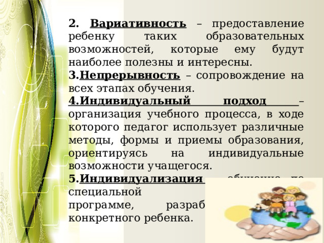 2. Вариативность – предоставление ребенку таких образовательных возможностей, которые ему будут наиболее полезны и интересны. 3. Непрерывность  – сопровождение на всех этапах обучения. 4.Индивидуальный подход – организация учебного процесса, в ходе которого педагог использует различные методы, формы и приемы образования, ориентируясь на индивидуальные возможности учащегося. 5. Индивидуализация  – обучение по специальной индивидуальной программе, разработанной для конкретного ребенка. 