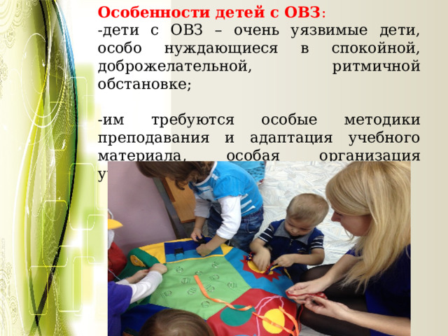 Особенности детей с ОВЗ : -дети с ОВЗ – очень уязвимые дети, особо нуждающиеся в спокойной, доброжелательной, ритмичной обстановке; -им требуются особые методики преподавания и адаптация учебного материала, особая организация учебного процесса; 