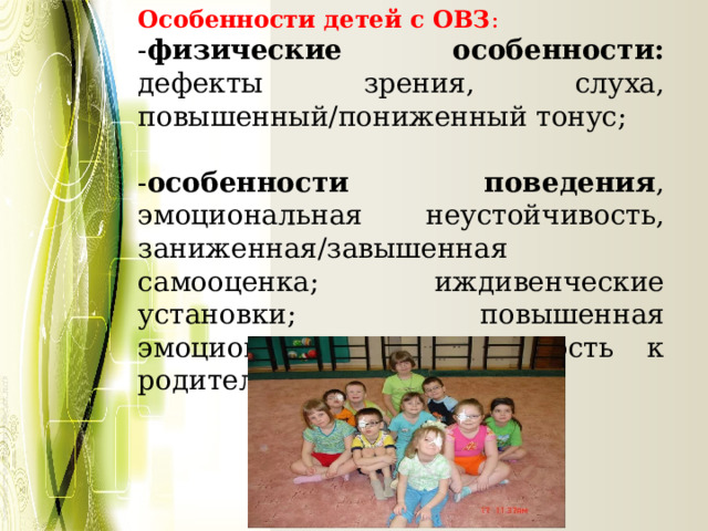 Особенности детей с ОВЗ : - физические особенности: дефекты зрения, слуха, повышенный/пониженный тонус; - особенности поведения , эмоциональная неустойчивость, заниженная/завышенная самооценка; иждивенческие установки; повышенная эмоциональная привязанность к родителям. 