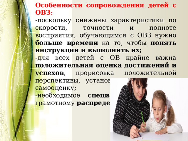Особенности сопровождения детей с ОВЗ : -поскольку снижены характеристики по скорости, точности и полноте восприятия, обучающимся с ОВЗ нужно больше времени на то, чтобы понять инструкции и выполнить их; -для всех детей с ОВ крайне важна положительная оценка достижений и успехов , прорисовка положительной перспективы, установка на адекватную самооценку; -необходимое специальное обучение грамотному распределению времени . 