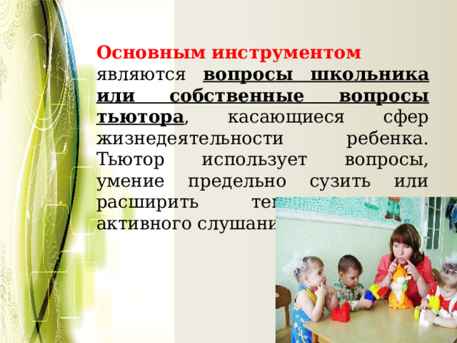  Основным  инструментом  являются вопросы школьника или собственные вопросы тьютора , касающиеся сфер жизнедеятельности ребенка. Тьютор использует вопросы, умение предельно сузить или расширить тему, технику активного слушания. 