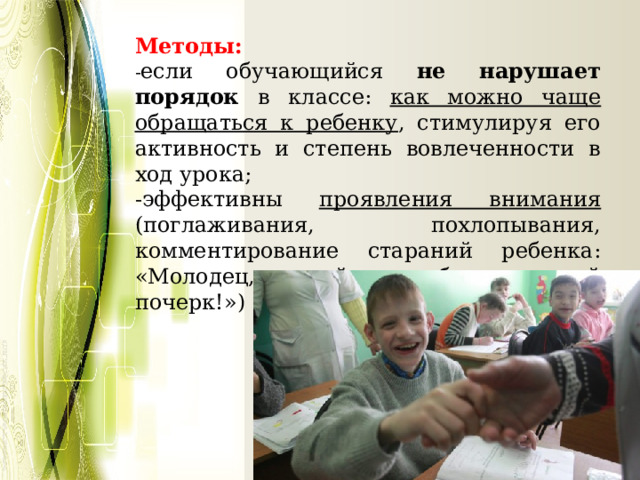 Методы: - если обучающийся не нарушает порядок в классе: как можно чаще обращаться к ребенку , стимулируя его активность и степень вовлеченности в ход урока; -эффективны проявления внимания (поглаживания, похлопывания, комментирование стараний ребенка: «Молодец, какой у тебя красивый почерк!») 