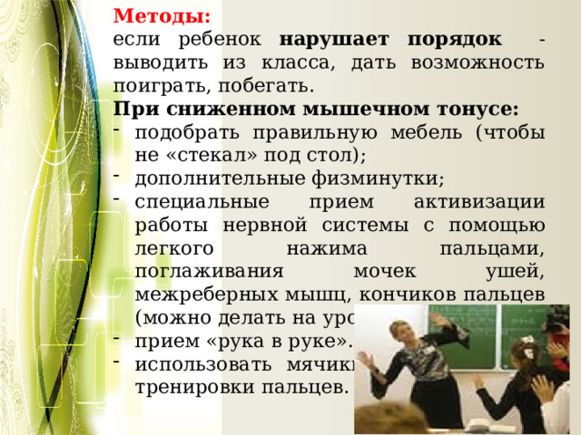 Методы: если ребенок нарушает порядок - выводить из класса, дать возможность поиграть, побегать. При сниженном мышечном тонусе: подобрать правильную мебель (чтобы не «стекал» под стол); дополнительные физминутки; специальные прием активизации работы нервной системы с помощью легкого нажима пальцами, поглаживания мочек ушей, межреберных мышц, кончиков пальцев (можно делать на уроке). прием «рука в руке». использовать мячики, эспандеры для тренировки пальцев.  