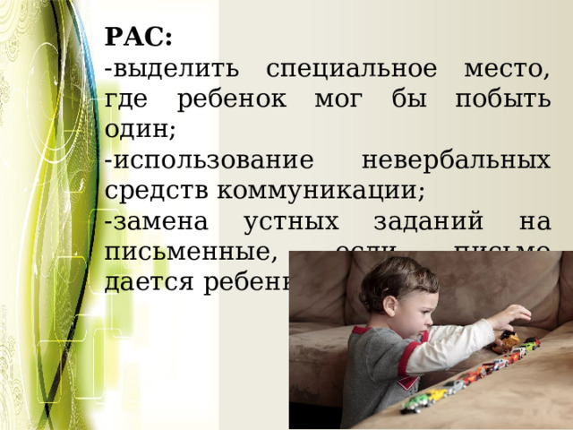 РАС: -выделить специальное место, где ребенок мог бы побыть один; -использование невербальных средств коммуникации; -замена устных заданий на письменные, если письмо дается ребенку легче; 