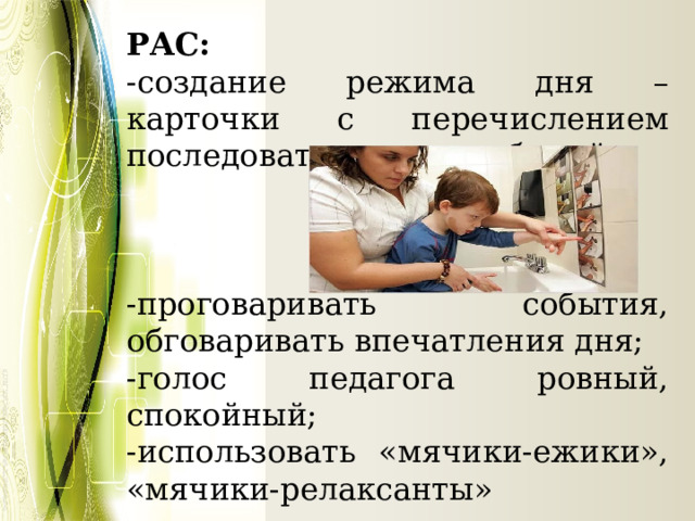 РАС: -создание режима дня – карточки с перечислением последовательности событий; -проговаривать события, обговаривать впечатления дня; -голос педагога ровный, спокойный; -использовать «мячики-ежики», «мячики-релаксанты» 