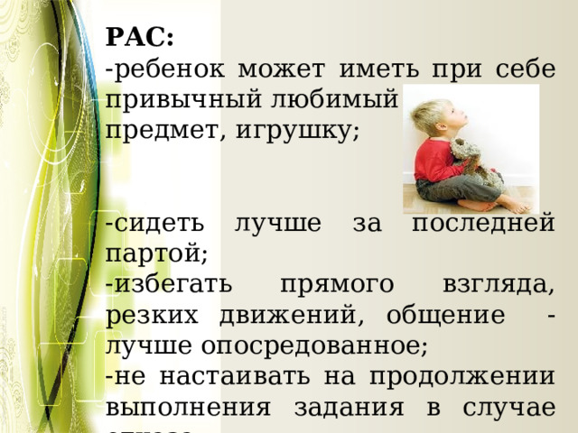 РАС: -ребенок может иметь при себе привычный любимый предмет, игрушку; -сидеть лучше за последней партой; -избегать прямого взгляда, резких движений, общение - лучше опосредованное; -не настаивать на продолжении выполнения задания в случае отказа 