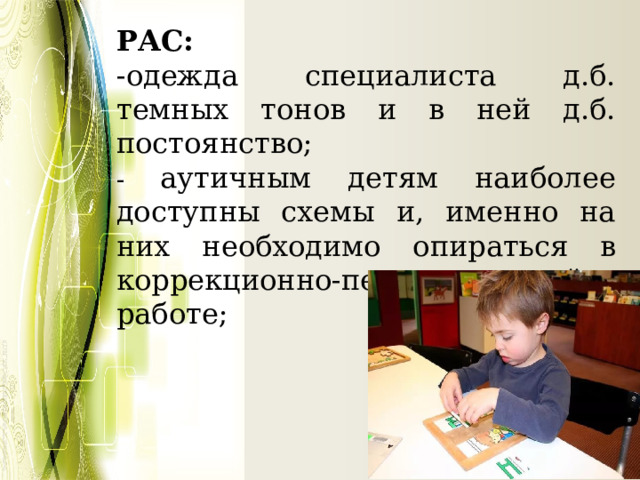 РАС: -одежда специалиста д.б. темных тонов и в ней д.б. постоянство; - аутичным детям наиболее доступны схемы и, именно на них необходимо опираться в коррекционно-педагогической работе; 