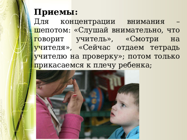 Приемы: Для концентрации внимания – шепотом: «Слушай внимательно, что говорит учитель», «Смотри на учителя», «Сейчас отдаем тетрадь учителю на проверку»; потом только прикасаемся к плечу ребенка; 