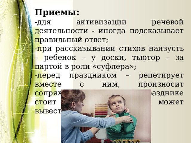Приемы: -для активизации речевой деятельности - иногда подсказывает правильный ответ; -при рассказывании стихов наизусть – ребенок – у доски, тьютор – за партой в роли «суфлера»; -перед праздником – репетирует вместе с ним, произносит сопряженно текст: на празднике стоит сзади, подсказывает, может вывести. 