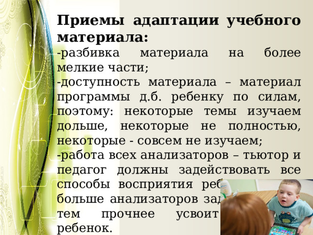 Приемы адаптации учебного материала: -разбивка материала на более мелкие части; -доступность материала – материал программы д.б. ребенку по силам, поэтому: некоторые темы изучаем дольше, некоторые не полностью, некоторые - совсем не изучаем; -работа всех анализаторов – тьютор и педагог должны задействовать все способы восприятия ребенка – чем больше анализаторов задействовано, тем прочнее усвоит материал ребенок. 